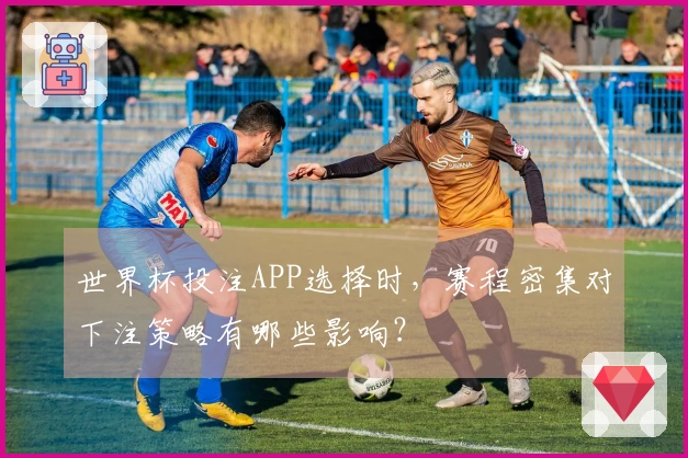 世界杯投注APP选择时，赛程密集对下注策略有哪些影响？