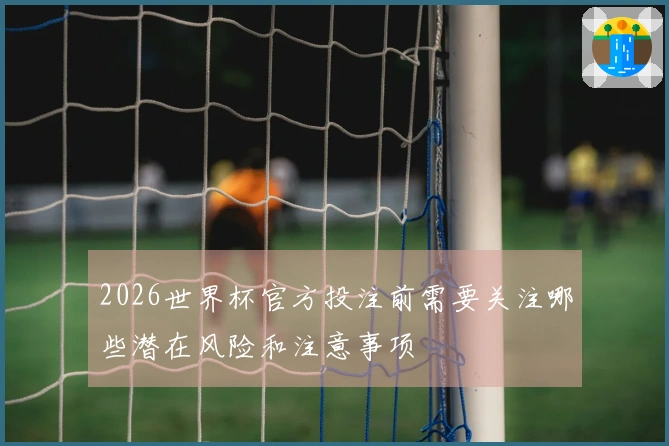 2026世界杯官方投注前需要关注哪些潜在风险和注意事项