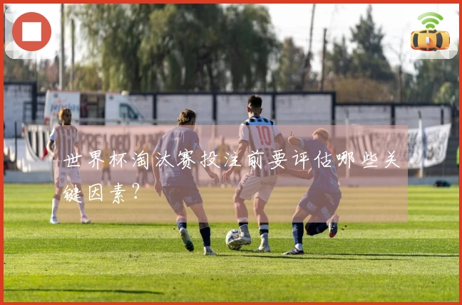 世界杯淘汰赛投注前要评估哪些关键因素？